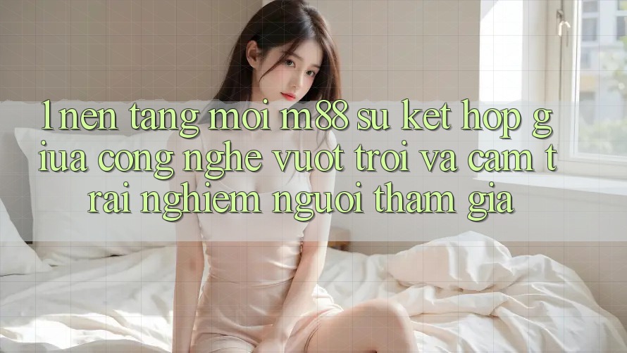 1. Nền Tảng Mới M88: Sự Kết hợp Giữa Công Nghệ Vượt Trội Và Cảm trải nghiệm Người tham gia