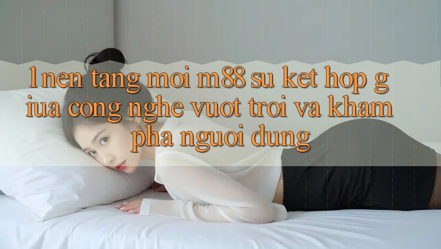 1. Nền Tảng Mới M88: Sự Kết Hợp Giữa Công Nghệ Vượt Trội Và Khám phá Người Dùng