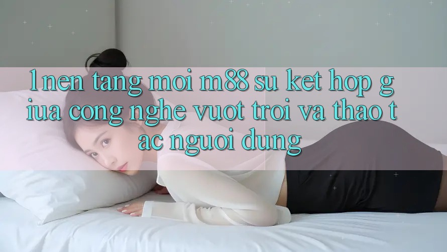 1. Nền Tảng Mới M88: Sự Kết hợp Giữa Công Nghệ Vượt trội Và Thao tác Người Dùng