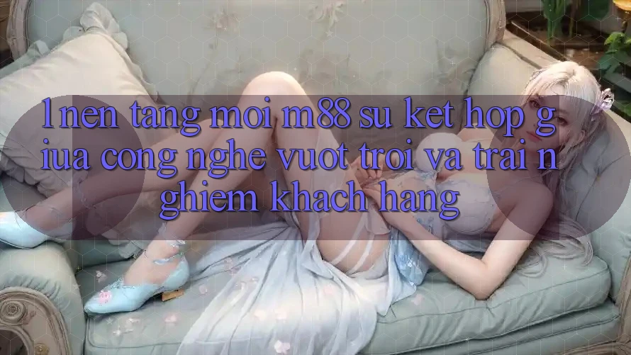 1. Nền Tảng Mới M88: Sự Kết hợp Giữa Công Nghệ Vượt Trội Và Trải Nghiệm Khách hàng