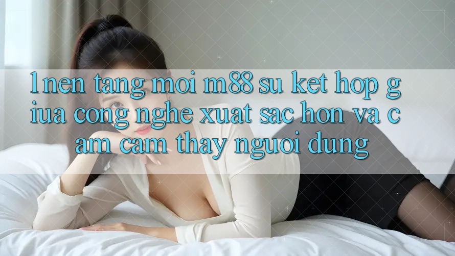 1. Nền Tảng Mới M88: Sự Kết Hợp Giữa Công Nghệ Xuất sắc hơn Và Cảm cảm thấy Người Dùng