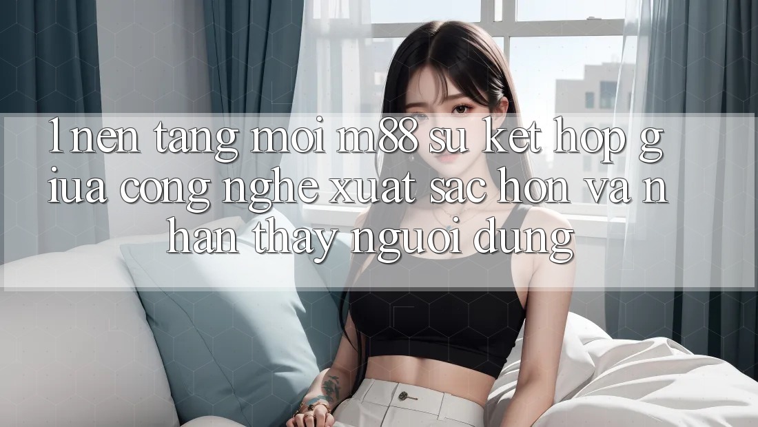 1. Nền Tảng Mới M88: Sự Kết hợp Giữa Công Nghệ Xuất sắc hơn Và Nhận thấy Người Dùng