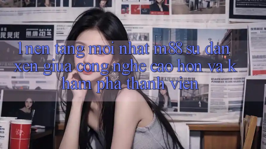 1. Nền Tảng Mới nhất M88: Sự Đan xen Giữa Công Nghệ Cao hơn Và Khám phá Thành viên