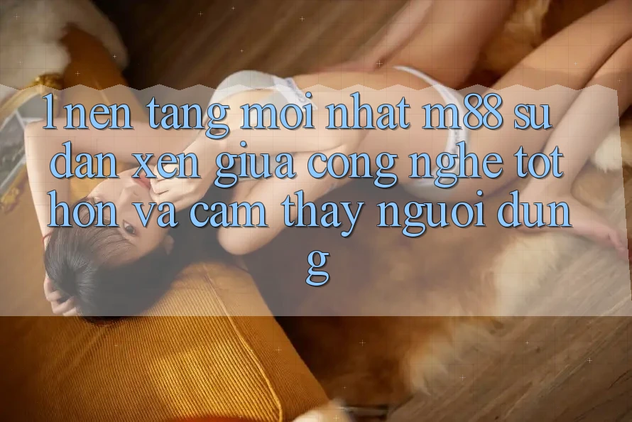 1. Nền Tảng Mới nhất M88: Sự Đan xen Giữa Công Nghệ Tốt hơn Và Cảm thấy Người Dùng