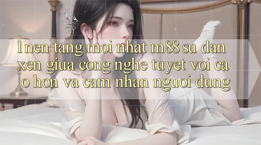 1. Nền Tảng Mới nhất M88: Sự Đan xen Giữa Công Nghệ Tuyệt vời cao hơn Và Cảm nhận Người Dùng