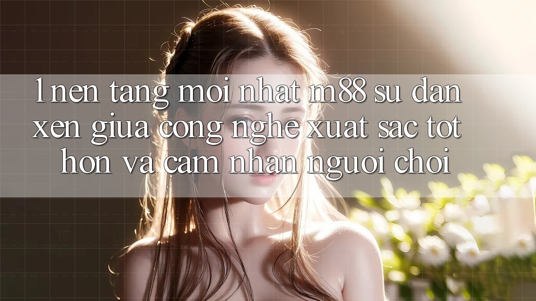 1. Nền Tảng Mới nhất M88: Sự Đan xen Giữa Công Nghệ Xuất sắc tốt hơn Và Cảm nhận Người chơi