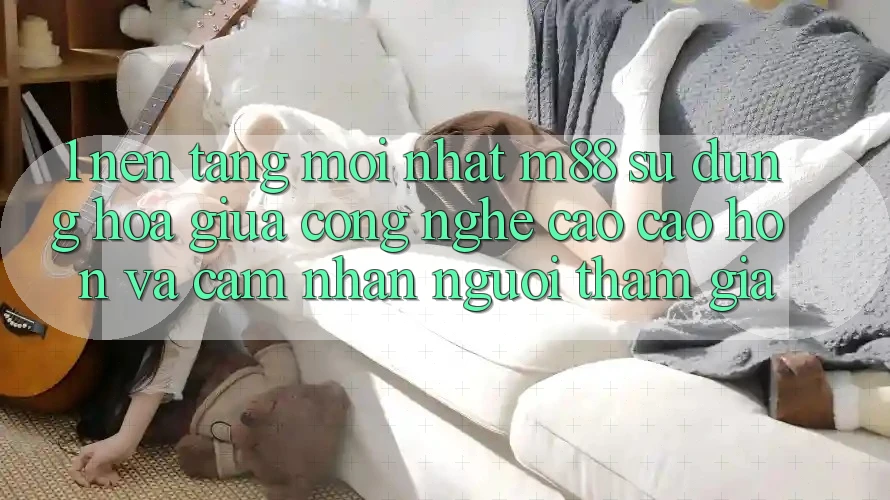 1. Nền Tảng Mới nhất M88: Sự Dung hòa Giữa Công Nghệ Cao cao hơn Và Cảm nhận Người tham gia