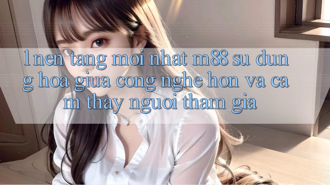 1. Nền Tảng Mới nhất M88: Sự Dung hòa Giữa Công Nghệ Hơn Và Cảm thấy Người tham gia