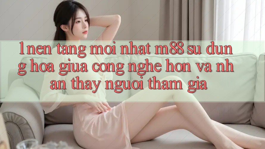 1. Nền Tảng Mới nhất M88: Sự Dung hòa Giữa Công Nghệ Hơn Và Nhận thấy Người tham gia