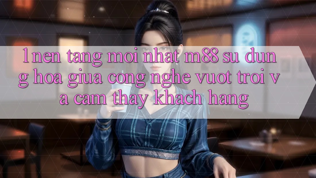 1. Nền Tảng Mới nhất M88: Sự Dung hòa Giữa Công Nghệ Vượt Trội Và Cảm thấy Khách hàng