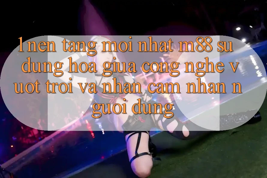 1. Nền Tảng Mới nhất M88: Sự Dung hòa Giữa Công Nghệ Vượt Trội Và Nhận cảm nhận Người Dùng