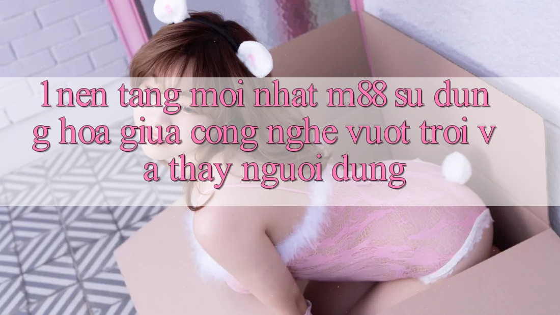 1. Nền tảng Mới nhất M88: Sự Dung hòa Giữa Công Nghệ Vượt trội Và Thấy Người Dùng