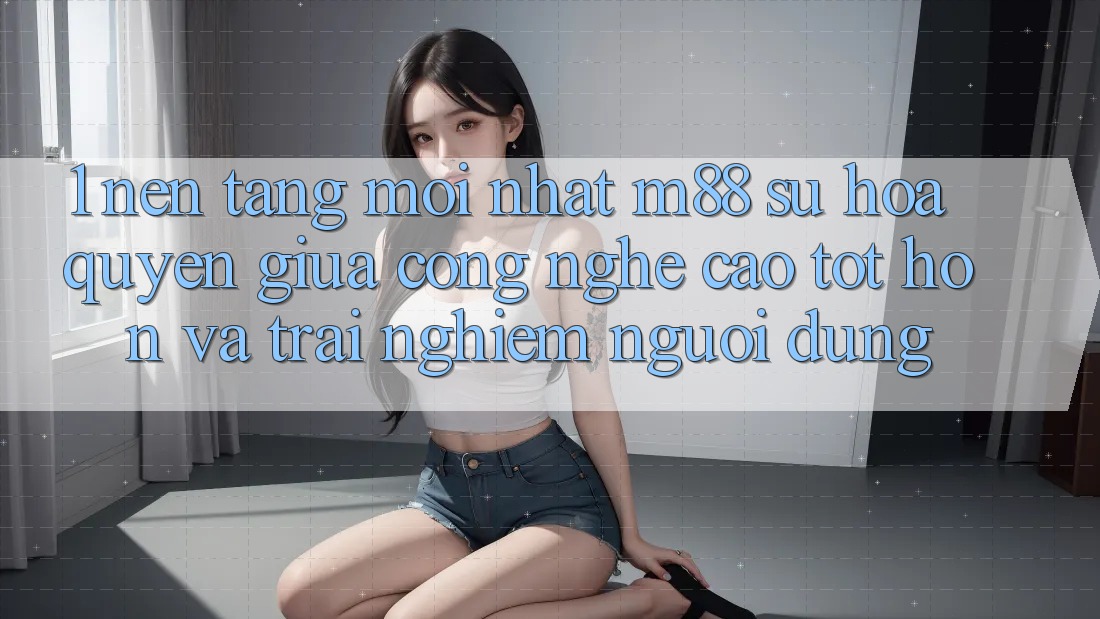 1. Nền Tảng Mới nhất M88: Sự Hòa quyện Giữa Công Nghệ Cao tốt hơn Và Trải Nghiệm Người Dùng