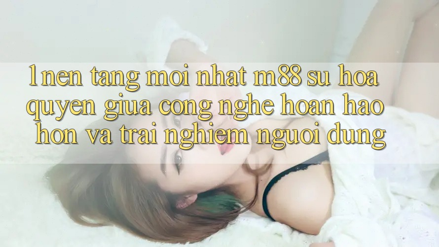 1. Nền Tảng Mới nhất M88: Sự Hòa quyện Giữa Công Nghệ Hoàn hảo hơn Và Trải Nghiệm Người Dùng