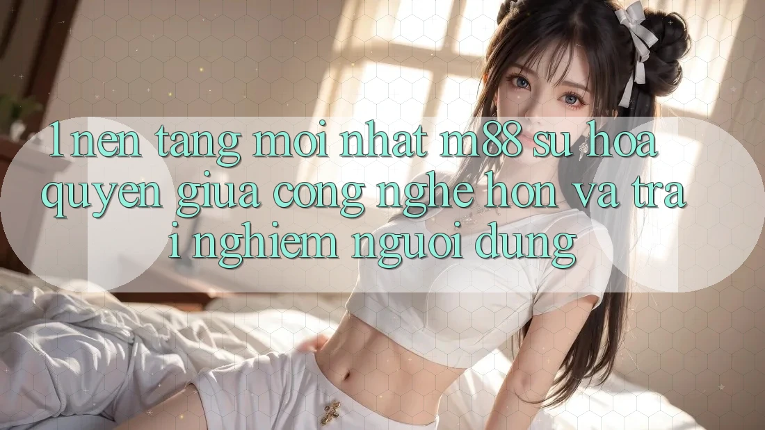 1. Nền Tảng Mới nhất M88: Sự Hòa quyện Giữa Công Nghệ Hơn Và Trải Nghiệm Người Dùng