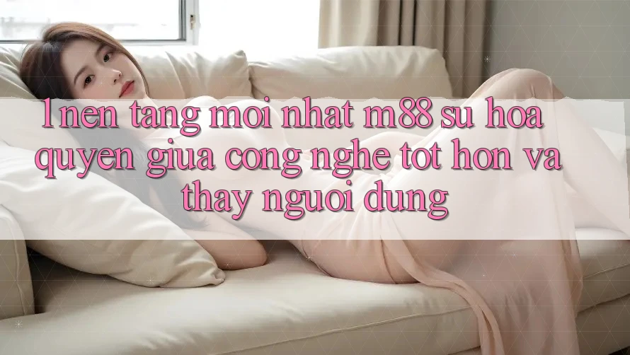1. Nền Tảng Mới nhất M88: Sự Hòa quyện Giữa Công Nghệ Tốt hơn Và Thấy Người Dùng