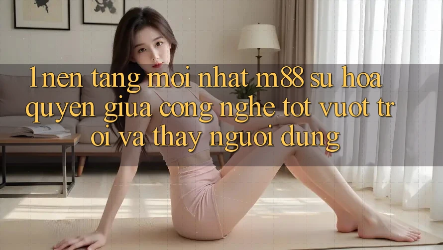 1. Nền Tảng Mới nhất M88: Sự Hòa quyện Giữa Công Nghệ Tốt vượt trội Và Thấy Người Dùng