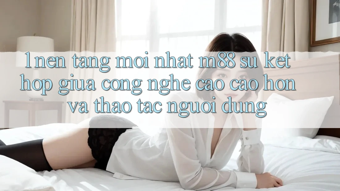 1. Nền Tảng Mới nhất M88: Sự Kết Hợp Giữa Công Nghệ Cao cao hơn Và Thao tác Người Dùng