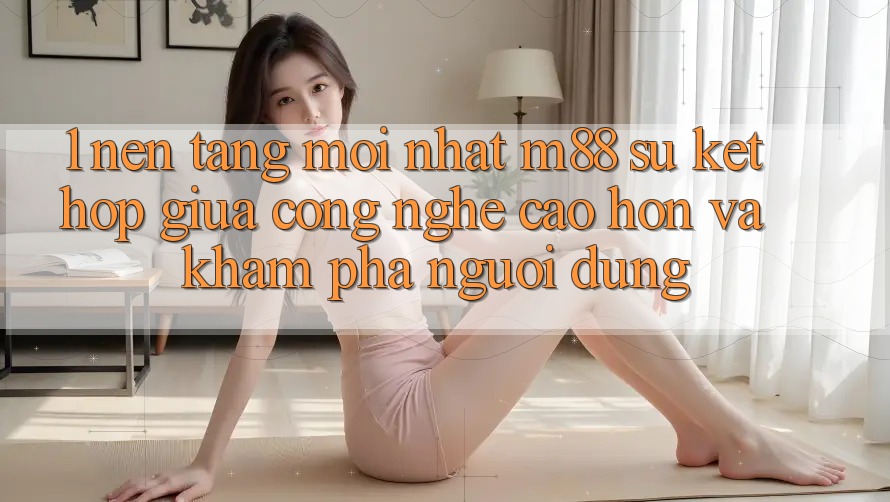 1. Nền Tảng Mới nhất M88: Sự Kết Hợp Giữa Công Nghệ Cao hơn Và Khám phá Người Dùng