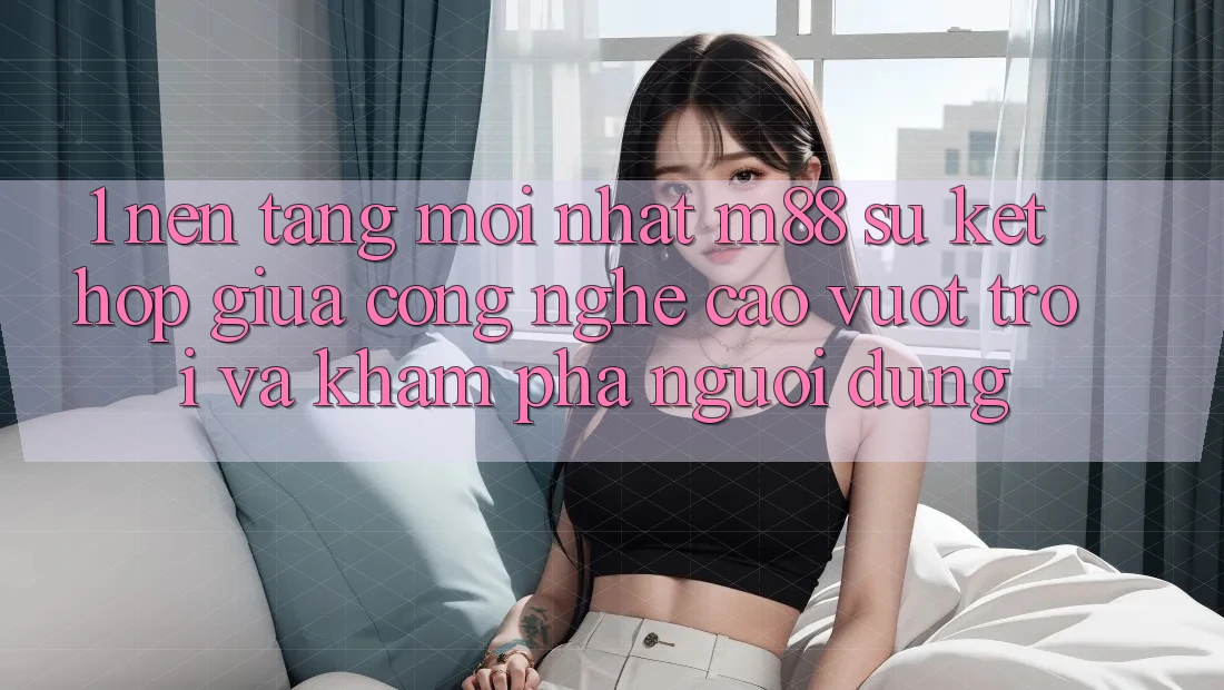 1. Nền Tảng Mới nhất M88: Sự Kết Hợp Giữa Công Nghệ Cao vượt trội Và Khám phá Người Dùng