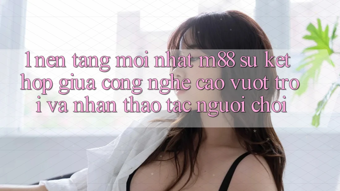 1. Nền Tảng Mới nhất M88: Sự Kết Hợp Giữa Công Nghệ Cao vượt trội Và Nhận thao tác Người chơi