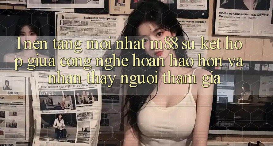 1. Nền Tảng Mới nhất M88: Sự Kết Hợp Giữa Công Nghệ Hoàn hảo hơn Và Nhận thấy Người tham gia