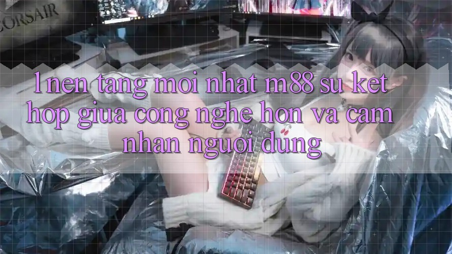 1. Nền Tảng Mới nhất M88: Sự Kết Hợp Giữa Công Nghệ Hơn Và Cảm nhận Người Dùng