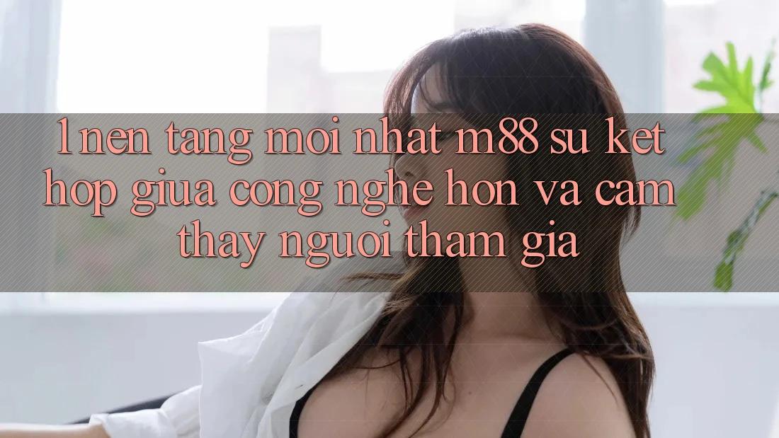 1. Nền Tảng Mới nhất M88: Sự Kết hợp Giữa Công Nghệ Hơn Và Cảm thấy Người tham gia