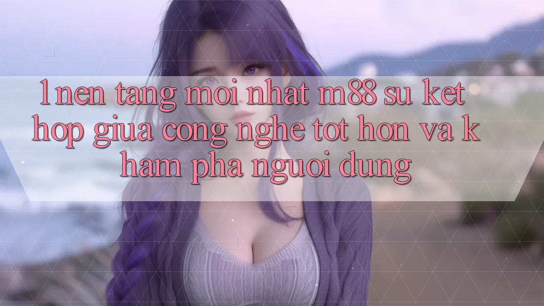 1. Nền Tảng Mới nhất M88: Sự Kết Hợp Giữa Công Nghệ Tốt hơn Và Khám phá Người Dùng