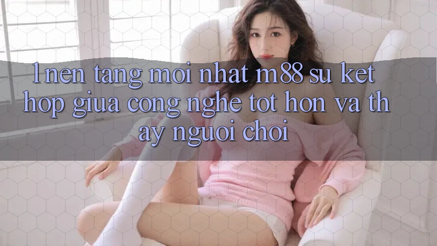 1. Nền Tảng Mới nhất M88: Sự Kết hợp Giữa Công Nghệ Tốt hơn Và Thấy Người chơi