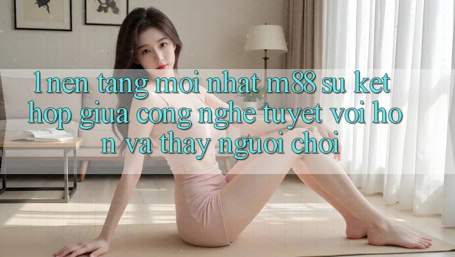 1. Nền Tảng Mới nhất M88: Sự Kết Hợp Giữa Công Nghệ Tuyệt vời hơn Và Thấy Người chơi