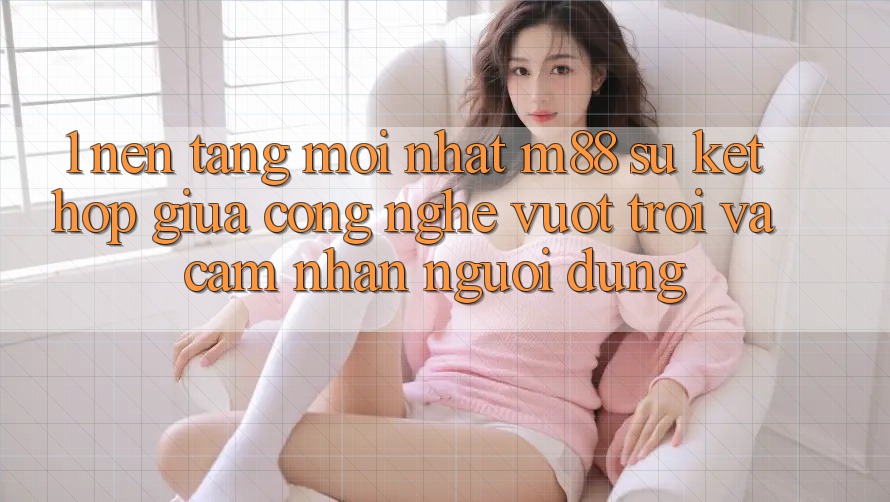 1. Nền Tảng Mới nhất M88: Sự Kết Hợp Giữa Công Nghệ Vượt Trội Và Cảm nhận Người Dùng