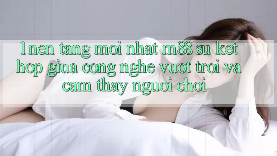 1. Nền Tảng Mới nhất M88: Sự Kết Hợp Giữa Công Nghệ Vượt Trội Và Cảm thấy Người chơi