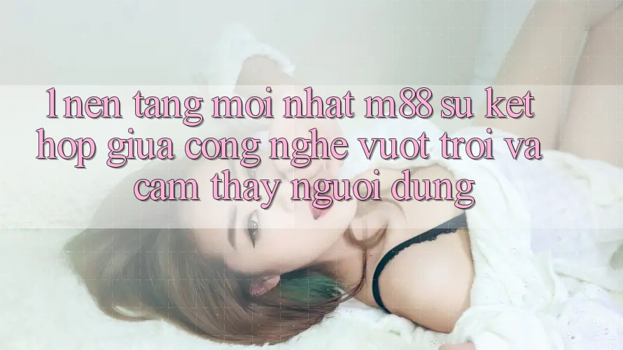 1. Nền Tảng Mới nhất M88: Sự Kết Hợp Giữa Công Nghệ Vượt Trội Và Cảm thấy Người Dùng