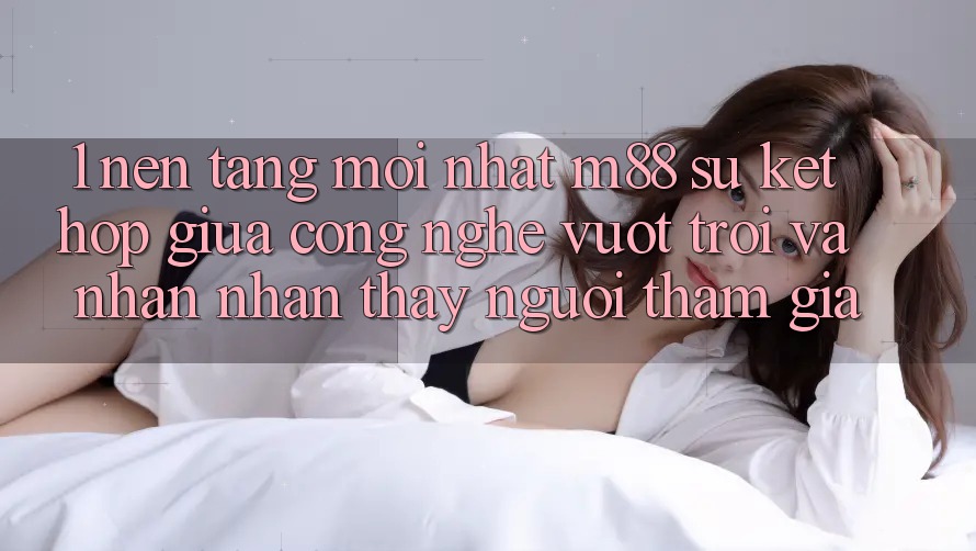1. Nền Tảng Mới nhất M88: Sự Kết hợp Giữa Công Nghệ Vượt Trội Và Nhận nhận thấy Người tham gia