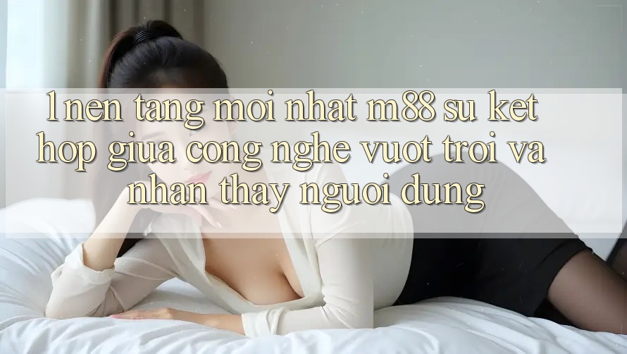 1. Nền Tảng Mới nhất M88: Sự Kết Hợp Giữa Công Nghệ Vượt Trội Và Nhận thấy Người Dùng