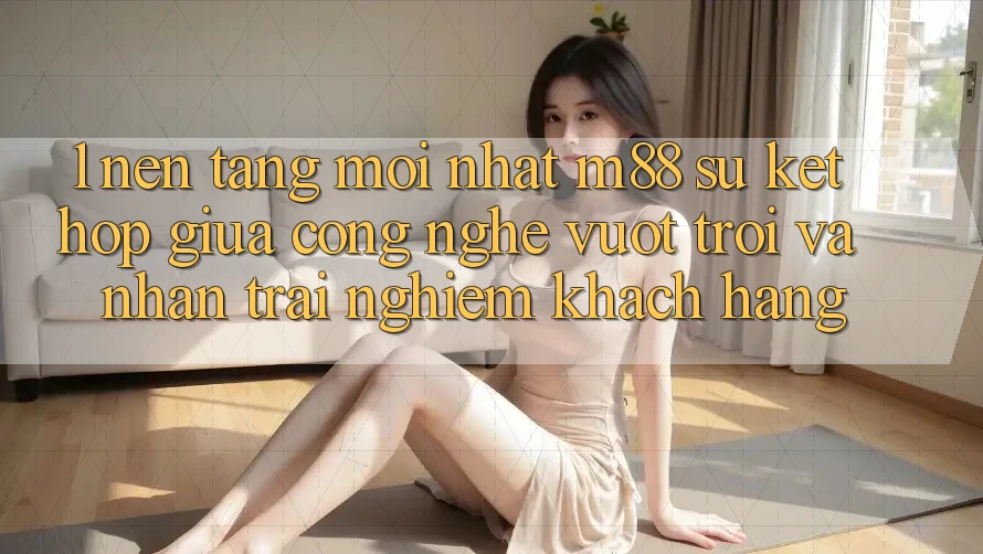 1. Nền Tảng Mới nhất M88: Sự Kết hợp Giữa Công Nghệ Vượt Trội Và Nhận trải nghiệm Khách hàng