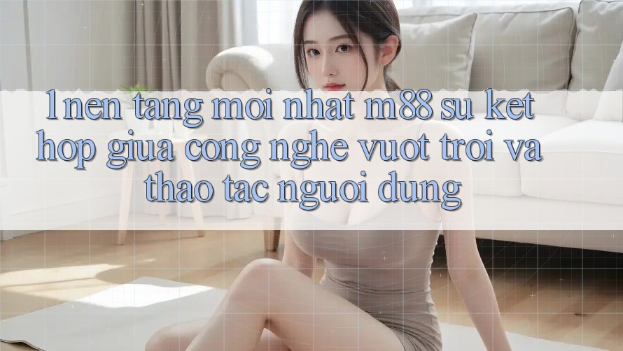 1. Nền Tảng Mới nhất M88: Sự Kết Hợp Giữa Công Nghệ Vượt Trội Và Thao tác Người Dùng