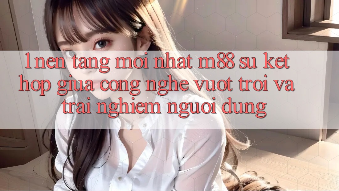1. Nền Tảng Mới nhất M88: Sự Kết hợp Giữa Công Nghệ Vượt Trội Và Trải Nghiệm Người Dùng