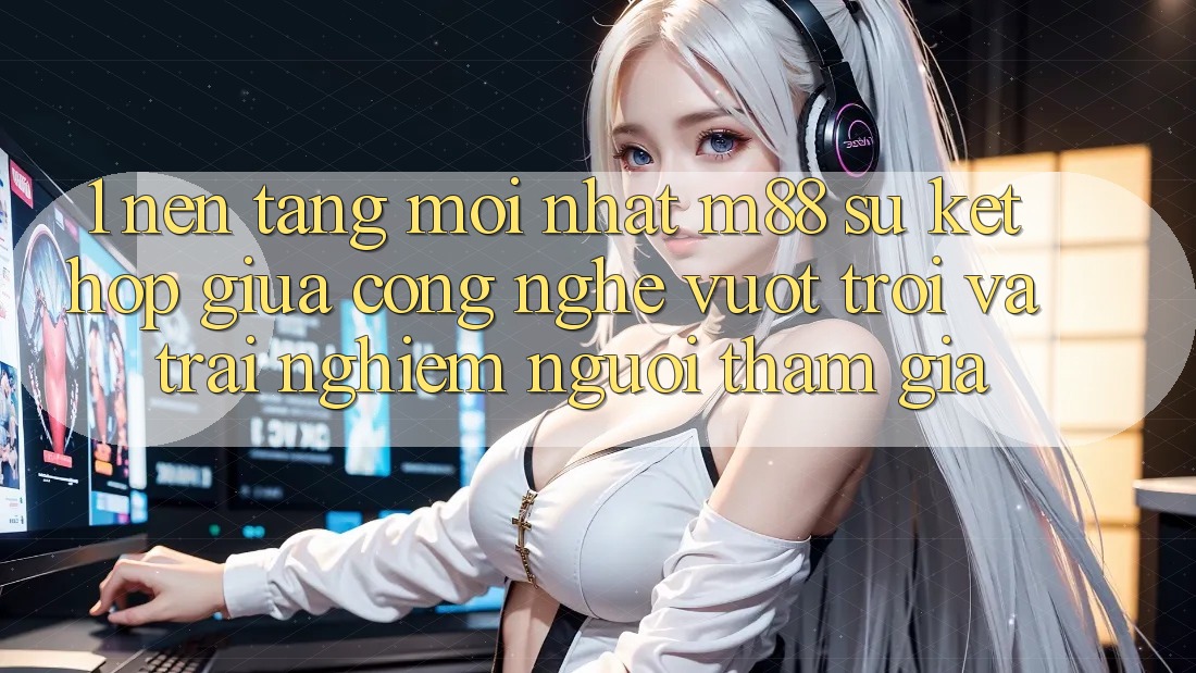 1. Nền Tảng Mới nhất M88: Sự Kết Hợp Giữa Công Nghệ Vượt Trội Và Trải Nghiệm Người tham gia