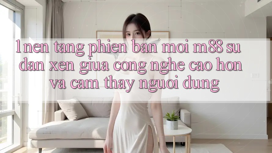 1. Nền Tảng Phiên bản mới M88: Sự Đan xen Giữa Công Nghệ Cao hơn Và Cảm thấy Người Dùng