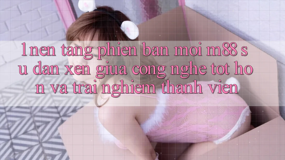 1. Nền Tảng Phiên bản mới M88: Sự Đan xen Giữa Công Nghệ Tốt hơn Và Trải Nghiệm Thành viên
