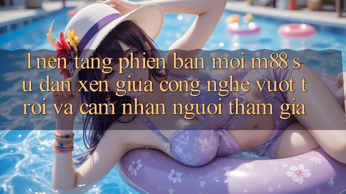 1. Nền Tảng Phiên bản mới M88: Sự Đan xen Giữa Công Nghệ Vượt Trội Và Cảm nhận Người tham gia