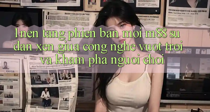 1. Nền Tảng Phiên bản mới M88: Sự Đan xen Giữa Công Nghệ Vượt Trội Và Khám phá Người chơi