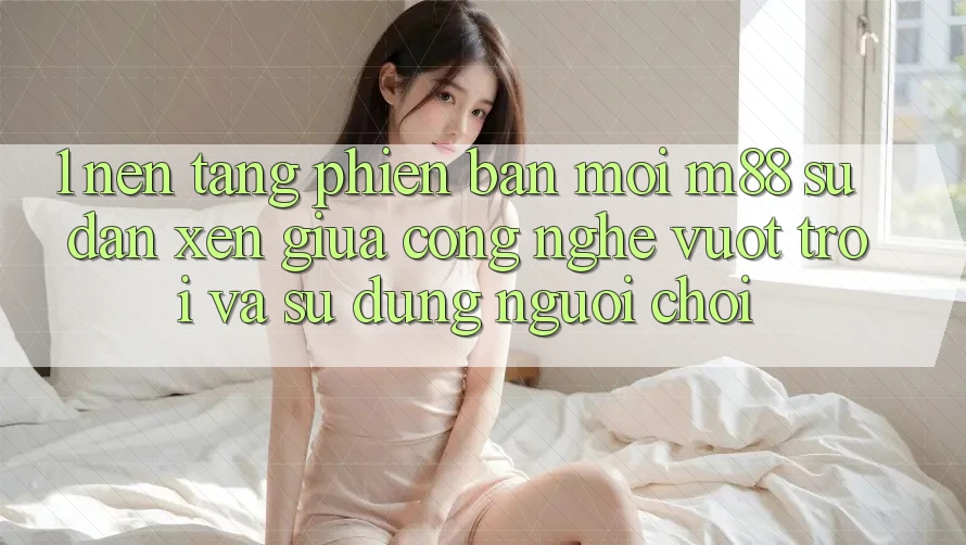 1. Nền Tảng Phiên bản mới M88: Sự Đan xen Giữa Công Nghệ Vượt Trội Và Sử dụng Người chơi