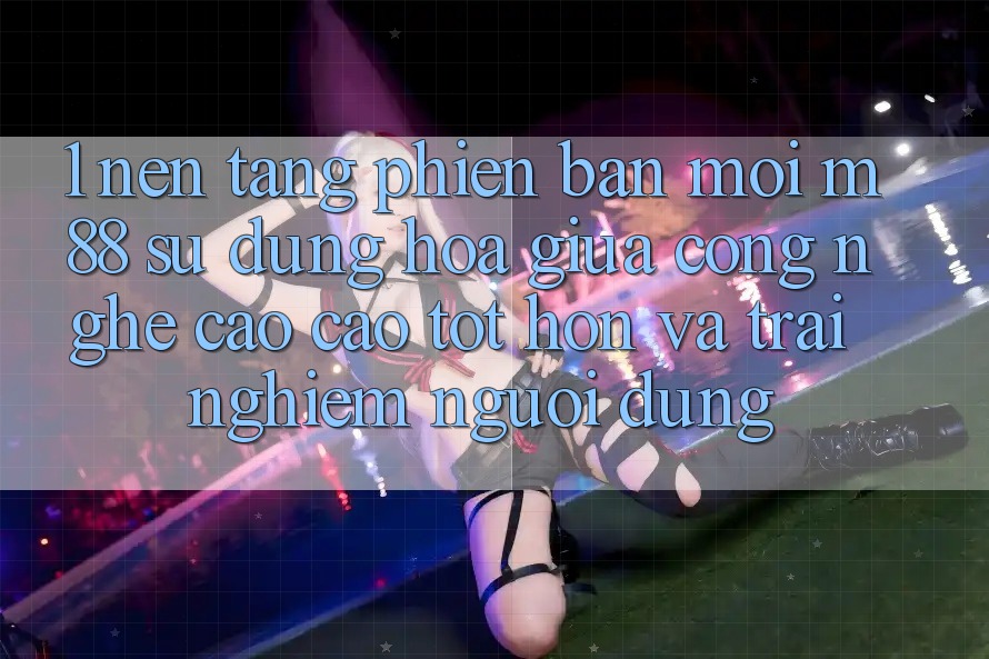 1. Nền Tảng Phiên bản mới M88: Sự Dung hòa Giữa Công Nghệ Cao cao tốt hơn Và Trải nghiệm Người Dùng