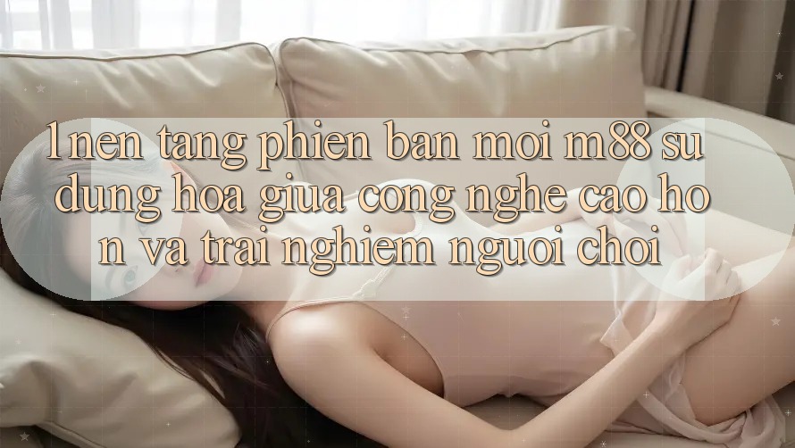1. Nền Tảng Phiên bản mới M88: Sự Dung hòa Giữa Công Nghệ Cao hơn Và Trải Nghiệm Người chơi