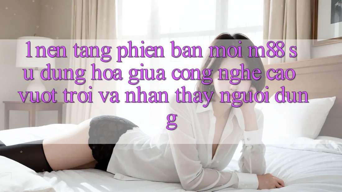 1. Nền Tảng Phiên bản mới M88: Sự Dung hòa Giữa Công Nghệ Cao vượt trội Và Nhận thấy Người Dùng