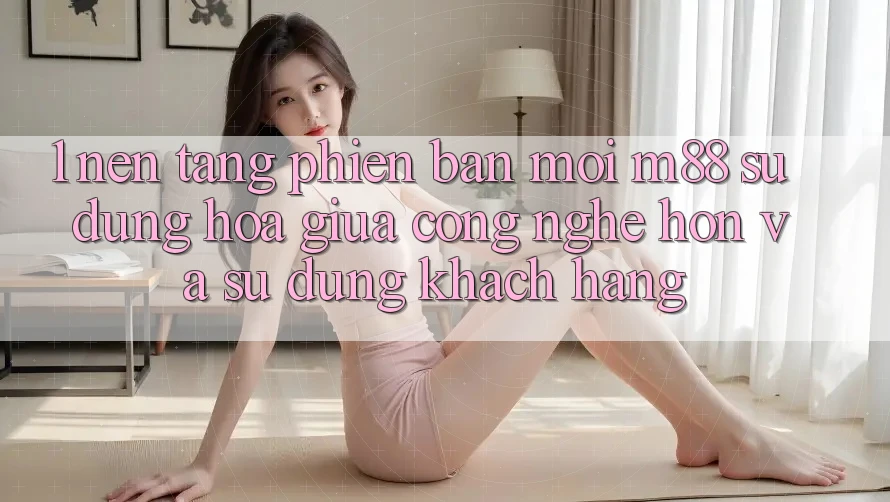 1. Nền Tảng Phiên bản mới M88: Sự Dung hòa Giữa Công Nghệ Hơn Và Sử dụng Khách hàng