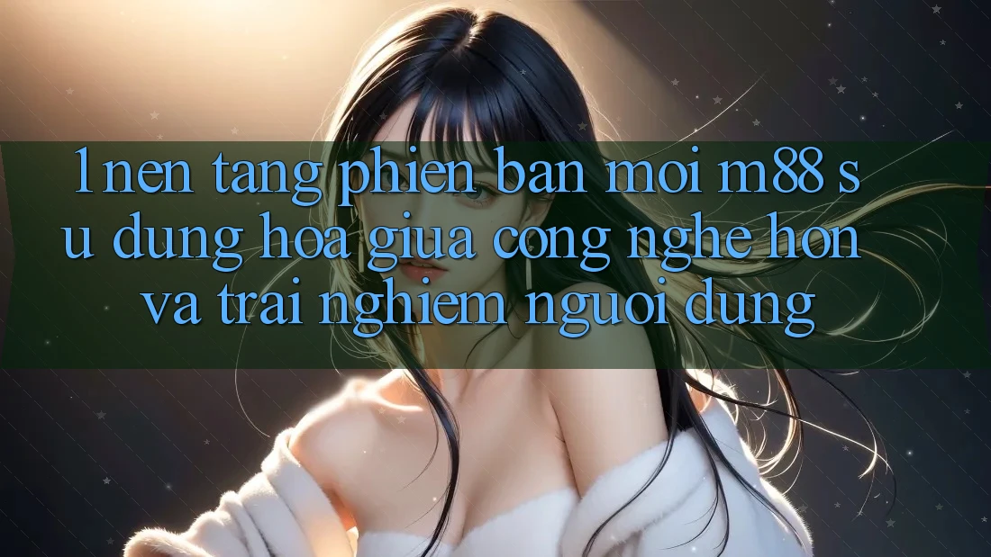 1. Nền Tảng Phiên bản mới M88: Sự Dung hòa Giữa Công Nghệ Hơn Và Trải nghiệm Người Dùng